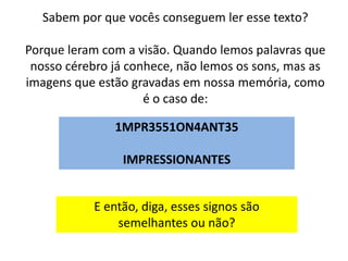 Sabem por que vocês conseguem ler esse texto?

Porque leram com a visão. Quando lemos palavras que
 nosso cérebro já conhece, não lemos os sons, mas as
imagens que estão gravadas em nossa memória, como
                     é o caso de:

               1MPR3551ON4ANT35

                IMPRESSIONANTES


           E então, diga, esses signos são
               semelhantes ou não?
 