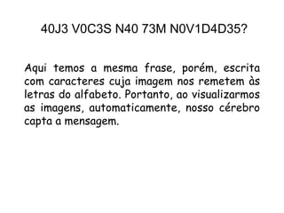 40J3 V0C3S N40 73M N0V1D4D35?


Aqui temos a mesma frase, porém, escrita
com caracteres cuja imagem nos remetem às
letras do alfabeto. Portanto, ao visualizarmos
as imagens, automaticamente, nosso cérebro
capta a mensagem.
 