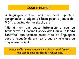 Isso mesmo!!
A linguagem virtual possui os seus suportes
apropriados: a página de bate-papo, a janela do
MSN, a página do Facebook, etc.
Não é nem um pouco interessante que se
transcreva as formas abreviadas ou a “escrita
fonética” que usamos nesse tipo de linguagem
para a redação de um texto que exija o uso da
linguagem formal.

  Vamos refletir um pouco mais sobre essa diferença
        realizando uma tarefa de transcrição.
 