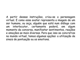 A partir dessas instruções, criou-se o personagem
virtual. E como esse avatar representa a imagem de um
ser humano, ou seja, alguém que está num diálogo com
um interlocutor, certamente poderá, em algum
momento da conversa, manifestar sentimentos, reações
e emoções as mais diversas. Para que isso se concretize
no mundo virtual, temos algumas opções: a utilização de
sinais de pontuação ou os emotions.
 
