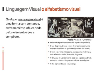 Linguagem Visual o alfabetismo visual
Qualquer mensagem visual é
uma forma com conteúdo,
extremamente influenciada
pelos elementos que a
compõem.
                                                      Pablo Picasso, “Guernica”
                              As formas e posturas dos corpos expressam protesto;
                              O uso do preto, branco e tons de cinza representam o
                               momento sombrio da guerra e expressam dor e caos;
                              O fogo e as ruínas não apenas expressam a destruição,
                               mas refletem o poder destrutivo da guerra;
                              A lâmpada de luz representa o sol e a espada quebrada
                               simboliza a derrota do povo na mão de seus algozes;
                              A flor representa vida e esperança.
 