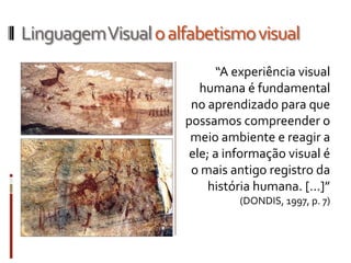 Linguagem Visual o alfabetismo visual
                           “A experiência visual
                        humana é fundamental
                      no aprendizado para que
                     possamos compreender o
                      meio ambiente e reagir a
                      ele; a informação visual é
                      o mais antigo registro da
                         história humana. [...]”
                               (DONDIS, 1997, p. 7)
 