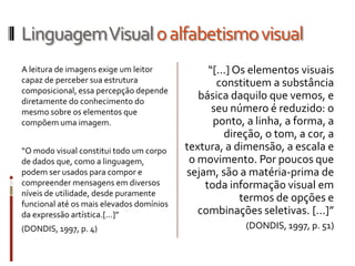 Linguagem Visual o alfabetismo visual
A leitura de imagens exige um leitor           “[...] Os elementos visuais
capaz de perceber sua estrutura                  constituem a substância
composicional, essa percepção depende
diretamente do conhecimento do
                                             básica daquilo que vemos, e
mesmo sobre os elementos que                    seu número é reduzido: o
compõem uma imagem.                             ponto, a linha, a forma, a
                                                   direção, o tom, a cor, a
“O modo visual constitui todo um corpo    textura, a dimensão, a escala e
de dados que, como a linguagem,            o movimento. Por poucos que
podem ser usados para compor e            sejam, são a matéria-prima de
compreender mensagens em diversos             toda informação visual em
níveis de utilidade, desde puramente
funcional até os mais elevados domínios
                                                       termos de opções e
da expressão artística.[...]”                combinações seletivas. [...]”
(DONDIS, 1997, p. 4)                                   (DONDIS, 1997, p. 51)
 