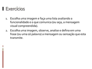 Exercícios
1. Escolha uma imagem e faça uma lista avaliando a
   funcionalidade e o que comunica (ou seja, a mensagem
   visual compreendida).
2. Escolha uma imagem, observe, analise e defina em uma
   frase (ou uma só palavra) a mensagem ou sensação que esta
   transmite.
 