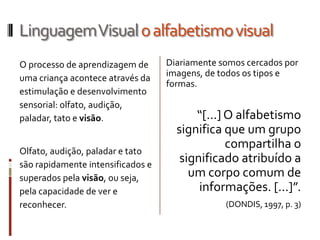 Linguagem Visual o alfabetismo visual
O processo de aprendizagem de      Diariamente somos cercados por
uma criança acontece através da    imagens, de todos os tipos e
                                   formas.
estimulação e desenvolvimento
sensorial: olfato, audição,
paladar, tato e visão.                   “[...] O alfabetismo
                                     significa que um grupo
Olfato, audição, paladar e tato
                                                compartilha o
são rapidamente intensificados e
                                      significado atribuído a
superados pela visão, ou seja,          um corpo comum de
pela capacidade de ver e                  informações. [...]”.
reconhecer.                                     (DONDIS, 1997, p. 3)
 
