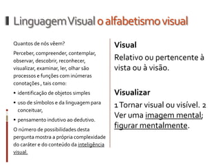 Linguagem Visual o alfabetismo visual
Quantos de nós vêem?                       Visual
Perceber, compreender, contemplar,
observar, descobrir, reconhecer,           Relativo ou pertencente à
visualizar, examinar, ler, olhar são       vista ou à visão.
processos e funções com inúmeras
conotações , tais como:
 identificação de objetos simples         Visualizar
 uso de símbolos e da linguagem para
                                           1 Tornar visual ou visível. 2
  conceituar,
 pensamento indutivo ao dedutivo.
                                           Ver uma imagem mental;
O número de possibilidades desta
                                           figurar mentalmente.
pergunta mostra a própria complexidade
do caráter e do conteúdo da inteligência
visual.
 
