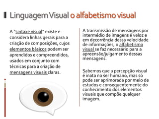 Linguagem Visual o alfabetismo visual
A “sintaxe visual” existe e      A transmissão de mensagens por
considera linhas gerais para a   intermédio de imagens é veloz e
                                 em decorrência dessa velocidade
criação de composições, cujos    de informações, o alfabetismo
elementos básicos podem ser      visual se faz necessário para a
aprendidos e compreendidos,      apreensão/julgamento dessas
usados em conjunto com           mensagens.
técnicas para a criação de
mensagens visuais claras.        Sabemos que a percepção visual
                                 é inata no ser humano, mas só
                                 pode ser aprimorada por meio de
                                 estudos e consequentemente do
                                 conhecimento dos elementos
                                 visuais que compõe qualquer
                                 imagem.
 