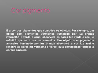 É a cor dos pigmentos que compões os objetos. Por exemplo, um
objeto com pigmentos vermelhos iluminado por luz branca
(vermelho + verde + azul), absorverá as cores luz verde e azul, e
refletirá apenas a cor luz vermelha. Um objeto com pigmentos
amarelos iluminado por luz branca absorverá a cor luz azul e
refletirá as cores luz vermelha e verde, cuja composição fornece a
cor luz amarela.

 