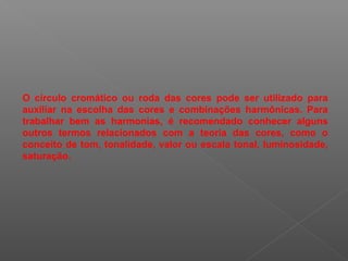 O círculo cromático ou roda das cores pode ser utilizado para
auxiliar na escolha das cores e combinações harmônicas. Para
trabalhar bem as harmonias, é recomendado conhecer alguns
outros termos relacionados com a teoria das cores, como o
conceito de tom, tonalidade, valor ou escala tonal, luminosidade,
saturação.

 