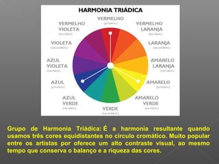 Grupo de Harmonia Triádica: É a harmonia resultante quando
usamos três cores equidistantes no circulo cromático. Muito popular
entre os artistas por oferece um alto contraste visual, ao mesmo
tempo que conserva o balanço e a riqueza das cores.

 