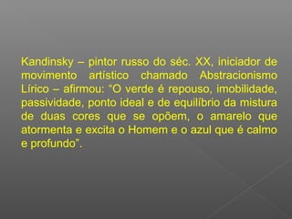 Kandinsky – pintor russo do séc. XX, iniciador de
movimento artístico chamado Abstracionismo
Lírico – afirmou: “O verde é repouso, imobilidade,
passividade, ponto ideal e de equilíbrio da mistura
de duas cores que se opõem, o amarelo que
atormenta e excita o Homem e o azul que é calmo
e profundo”.

 