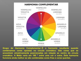 Grupo de Harmonia Complementar: É a harmonia resultante quando
combinamos cores opostas no círculo cromático. São cores que se
encontram simetricamente posicionadas em relação ao centro do círculo
cromático. A Matiz varia em 180 º entre uma cor e outra. Esta harmonia
funciona ainda melhor se são combinadas cores frias e cores quentes.

 