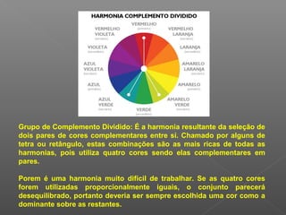 Grupo de Complemento Dividido: É a harmonia resultante da seleção de
dois pares de cores complementares entre si. Chamado por alguns de
tetra ou retângulo, estas combinações são as mais ricas de todas as
harmonias, pois utiliza quatro cores sendo elas complementares em
pares.
Porem é uma harmonia muito difícil de trabalhar. Se as quatro cores
forem utilizadas proporcionalmente iguais, o conjunto parecerá
desequilibrado, portanto deveria ser sempre escolhida uma cor como a
dominante sobre as restantes.

 