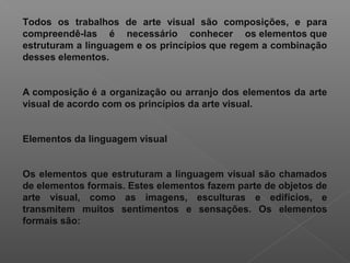 Todos os trabalhos de arte visual são composições, e para
compreendê-las é necessário conhecer os elementos que
estruturam a linguagem e os princípios que regem a combinação
desses elementos.
A composição é a organização ou arranjo dos elementos da arte
visual de acordo com os princípios da arte visual.
Elementos da linguagem visual
Os elementos que estruturam a linguagem visual são chamados
de elementos formais. Estes elementos fazem parte de objetos de
arte visual, como as imagens, esculturas e edifícios, e
transmitem muitos sentimentos e sensações. Os elementos
formais são:

 