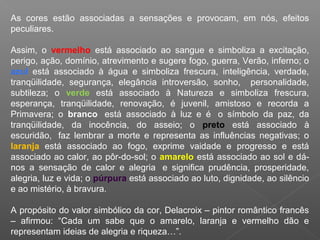 As cores estão associadas a sensações e provocam, em nós, efeitos
peculiares.
Assim, o vermelho está associado ao sangue e simboliza a excitação,
perigo, ação, domínio, atrevimento e sugere fogo, guerra, Verão, inferno; o
azul está associado à água e simboliza frescura, inteligência, verdade,
tranqüilidade, segurança, elegância introversão, sonho, personalidade,
subtileza; o verde está associado à Natureza e simboliza frescura,
esperança, tranqüilidade, renovação, é juvenil, amistoso e recorda a
Primavera; o branco está associado à luz e é o símbolo da paz, da
tranqüilidade, da inocência, do asseio; o preto está associado à
escuridão, faz lembrar a morte e representa as influências negativas; o
laranja está associado ao fogo, exprime vaidade e progresso e está
associado ao calor, ao pôr-do-sol; o amarelo está associado ao sol e dános a sensação de calor e alegria e significa prudência, prosperidade,
alegria, luz e vida; o púrpura está associado ao luto, dignidade, ao silêncio
e ao mistério, à bravura.
A propósito do valor simbólico da cor, Delacroix – pintor romântico francês
– afirmou: “Cada um sabe que o amarelo, laranja e vermelho dão e
representam ideias de alegria e riqueza…”.

 