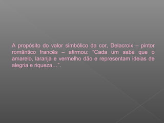 A propósito do valor simbólico da cor, Delacroix – pintor
romântico francês – afirmou: “Cada um sabe que o
amarelo, laranja e vermelho dão e representam ideias de
alegria e riqueza…”.

 