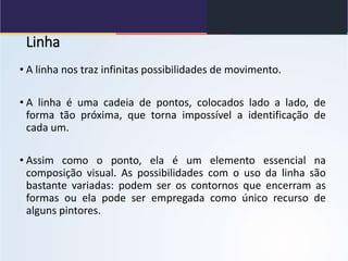 Linha
• A linha nos traz infinitas possibilidades de movimento.
• A linha é uma cadeia de pontos, colocados lado a lado, de
forma tão próxima, que torna impossível a identificação de
cada um.
• Assim como o ponto, ela é um elemento essencial na
composição visual. As possibilidades com o uso da linha são
bastante variadas: podem ser os contornos que encerram as
formas ou ela pode ser empregada como único recurso de
alguns pintores.
 