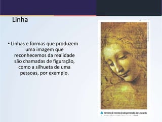 Linha
• Linhas e formas que produzem
uma imagem que
reconhecemos da realidade
são chamadas de figuração,
como a silhueta de uma
pessoas, por exemplo.
 