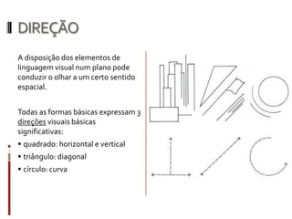 DIREÇÃO
A disposição dos elementos de
linguagem visual num plano pode
conduzir o olhar a um certo sentido
espacial.


Todas as formas básicas expressam 3
direções visuais básicas
significativas:
 quadrado: horizontal e vertical
 triângulo: diagonal
 círculo: curva
 