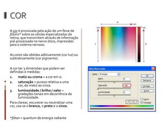 COR
A cor é provocada pela ação de um feixe de
fótons* sobre as células especializadas da
retina, que transmitem através de informação
pré-processada no nervo ótico, impressões
para o sistema nervoso.

As cores são obtidas aditivamente (cor luz) ou
subtrativamente (cor pigmento).

A cor ter 3 dimensões que podem ser
definidas e medidas:
1.    matiz ou croma = a cor em si.
2.    saturação = pureza relativa a uma
      cor, do matiz ao cinza.
3.    luminosidade / brilho / valor =
      gradações tonais em decorrência da
      luminosidade.
Para clarear, escurecer ou neutralizar uma
cor, usa-se o branco, o preto e o cinza.


*fóton = quantum de energia radiante
 