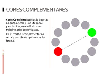 CORES COMPLEMENTARES
Cores Complementares são opostas
no disco de cores. São utilizadas
para dar força e equilíbrio a um
trabalho, criando contrastes.
Ex: vermelho é complementar do
verdes, o azul é complementar do
laranja.
 