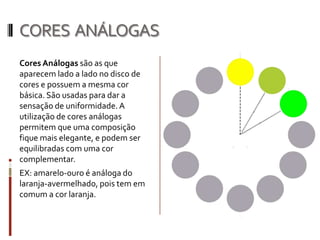 CORES ANÁLOGAS
Cores Análogas são as que
aparecem lado a lado no disco de
cores e possuem a mesma cor
básica. São usadas para dar a
sensação de uniformidade. A
utilização de cores análogas
permitem que uma composição
fique mais elegante, e podem ser
equilibradas com uma cor
complementar.
EX: amarelo-ouro é análoga do
laranja-avermelhado, pois tem em
comum a cor laranja.
 