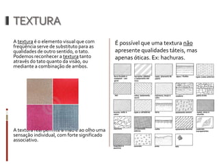 TEXTURA
A textura é o elemento visual que com        É possível que uma textura não
freqüência serve de substituto para as
qualidades de outro sentido, o tato.         apresente qualidades táteis, mas
Podemos reconhecer a textura tanto           apenas óticas. Ex: hachuras.
através do tato quanto da visão, ou
mediante a combinação de ambos.




A textura real permite à mão e ao olho uma
sensação individual, com forte significado
associativo.
 