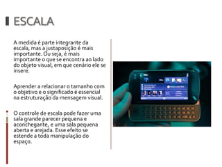 ESCALA
A medida é parte integrante da
escala, mas a justaposição é mais
importante. Ou seja, é mais
importante o que se encontra ao lado
do objeto visual, em que cenário ele se
insere.

Aprender a relacionar o tamanho com
o objetivo e o significado é essencial
na estruturação da mensagem visual.

O controle de escala pode fazer uma
sala grande parecer pequena e
aconchegante, e uma sala pequena
aberta e arejada. Esse efeito se
estende a toda manipulação do
espaço.
 