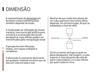 DIMENSÃO
A representação da dimensão em            Mostrar de que modo dois planos de
formatos visuais bidimensionais           um cubo aparecem aos nossos olhos
também depende da ilusão.                 depende, em primeiro lugar, de que se
                                          estabeleça o nível do olho.
A ilusão pode ser reforçada de muitas
maneira, mas o principal artifício para
simulá-la é a convenção técnica da
perspectiva, cujos efeitos podem ser
intensificados pela manipulação tonal.

A perspectiva tem fórmulas
exatas, com regras múltiplas e
complexas.
                                          Só há um ponto de fuga no qual um
                                          plano desaparece. Na imagem, o cubo
A dimensão é o elemento dominante         superior é visto do ponto de vista de
em qualquer material visual em que se     quem está embaixo, e o cubo inferior
lida com volume total e real.             por quem está em cima.
 
