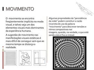 MOVIMENTO
O movimento se encontra                Algumas propriedades da “persistência
freqüentemente implícito no modo       da visão” podem constituir a razão
visual, e talvez seja um dos           incorreta do uso da palavra
                                       “movimento” para descrever tensões e
elementos visuais mais dominantes
                                       ritmos compositivos nas
da experiência humana.
                                       imagens, quando, na verdade, o que está
A sugestão de movimento nas            sendo visto é fixo e imóvel.
manifestações visuais estáticas é
mais difícil de conseguir sem que ao
mesmo tempo se distorça a
realidade.
 