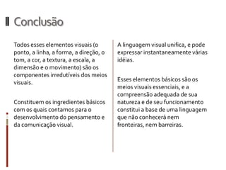 Conclusão
Todos esses elementos visuais (o        A linguagem visual unifica, e pode
ponto, a linha, a forma, a direção, o   expressar instantaneamente várias
tom, a cor, a textura, a escala, a      idéias.
dimensão e o movimento) são os
componentes irredutíveis dos meios
visuais.                                Esses elementos básicos são os
                                        meios visuais essenciais, e a
                                        compreensão adequada de sua
Constituem os ingredientes básicos      natureza e de seu funcionamento
com os quais contamos para o            constitui a base de uma linguagem
desenvolvimento do pensamento e         que não conhecerá nem
da comunicação visual.                  fronteiras, nem barreiras.
 