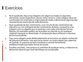 Exercícios
1.   Num quadrado, faça uma colagem com alguns ou todos os seguintes
     elementos visuais específicos: ponto, linha, textura. Cada colagem deve ser
     constituída com exemplos e organizada de modo a demonstrar algumas das
     características essenciais de cada elemento.
2.   Num quadrado de dez centímetros, num círculo de dez centímetros de
     diâmetro ou num triângulo de dez centímetros de base, componha uma
     colagem com os objetos que se associem com cada uma dessas formas
     básicas. Os exemplos podem ser buscados na internet ou em qualquer
     material impresso ou desenhado. A composição deve enfatizar a natureza
     da forma escolhida.
3.   Faça uma colagem onde deliberadamente se encontre um objeto conhecido
     de pequeno tamanho, mas que torne menor um outro objeto que sabemos
     ser grande. A surpresa tornará manifesto o sentido fortemente
     predeterminado que todos temos da escala.
4.   Escolha uma foto, uma pintura ou interface de qualquer tema, e relacione os
     elementos básicos que você identifique na composição.
 
