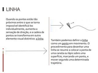 LINHA
Quando os pontos estão tão
próximos entre si que se torna
impossível identificá-los
individualmente, aumenta a
sensação de direção, e a cadeia de
pontos se transforma em outro
elemento visual distintivo: a linha.
                                       Também podemos definir a linha
                                       como um ponto em movimento. O
                                       procedimento para desenhar uma
                                       linha se resume a colocar a ponta de
                                       uma caneta ou lápis sobre uma
                                       superfície, marcando um ponto, e
                                       mover segundo uma determinada
                                       trajetória.
 