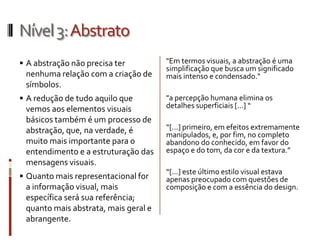 Nível 3: Abstrato
 A abstração não precisa ter         "Em termos visuais, a abstração é uma
                                      simplificação que busca um significado
 nenhuma relação com a criação de     mais intenso e condensado."
 símbolos.
 A redução de tudo aquilo que        "a percepção humana elimina os
 vemos aos elementos visuais          detalhes superficiais [...] “
 básicos também é um processo de
 abstração, que, na verdade, é        “[...] primeiro, em efeitos extremamente
                                      manipulados, e, por fim, no completo
 muito mais importante para o         abandono do conhecido, em favor do
 entendimento e a estruturação das    espaço e do tom, da cor e da textura.”
 mensagens visuais.
                                      “[...] este último estilo visual estava
 Quanto mais representacional for    apenas preocupado com questões de
 a informação visual, mais            composição e com a essência do design.
 específica será sua referência;
 quanto mais abstrata, mais geral e
 abrangente.
 