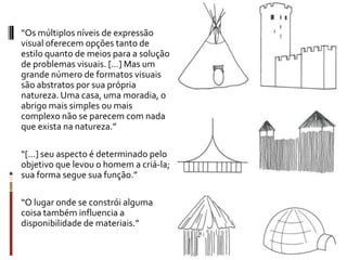“Os múltiplos níveis de expressão
visual oferecem opções tanto de
estilo quanto de meios para a solução
de problemas visuais. [...] Mas um
grande número de formatos visuais
são abstratos por sua própria
natureza. Uma casa, uma moradia, o
abrigo mais simples ou mais
complexo não se parecem com nada
que exista na natureza.”

“[...] seu aspecto é determinado pelo
objetivo que levou o homem a criá-la;
sua forma segue sua função.”

“O lugar onde se constrói alguma
coisa também influencia a
disponibilidade de materiais.”
 