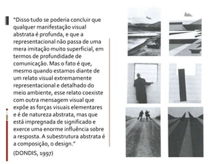 “Disso tudo se poderia concluir que
qualquer manifestação visual
abstrata é profunda, e que a
representacional não passa de uma
mera imitação muito superficial, em
termos de profundidade de
comunicação. Mas o fato é que,
mesmo quando estamos diante de
um relato visual extremamente
representacional e detalhado do
meio ambiente, esse relato coexiste
com outra mensagem visual que
expõe as forças visuais elementares
e é de natureza abstrata, mas que
está impregnada de significado e
exerce uma enorme influência sobre
a resposta. A subestrutura abstrata é
a composição, o design.”
(DONDIS, 1997)
 