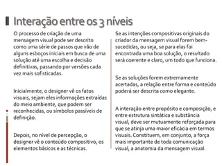 Interação entre os 3 níveis
O processo de criação de uma                Se as intenções compositivas originais do
mensagem visual pode ser descrito           criador da mensagem visual forem bem-
como uma série de passos que vão de         sucedidas, ou seja, se para elas foi
alguns esboços iniciais em busca de uma     encontrada uma boa solução, o resultado
solução até uma escolha e decisão           será coerente e claro, um todo que funciona.
definitivas, passando por versões cada
vez mais sofisticadas.
                                            Se as soluções forem extremamente
                                            acertadas, a relação entre forma e conteúdo
Inicialmente, o designer vê os fatos        poderá ser descrita como elegante.
visuais, sejam eles informações extraídas
do meio ambiente, que podem ser
reconhecidas, ou símbolos passíveis de      A interação entre propósito e composição, e
definição.                                  entre estrutura sintática e substância
                                            visual, deve ser mutuamente reforçada para
                                            que se atinja uma maior eficácia em termos
Depois, no nível de percepção, o            visuais. Constituem, em conjunto, a força
designer vê o conteúdo compositivo, os      mais importante de toda comunicação
elementos básicos e as técnicas.            visual, a anatomia da mensagem visual.
 