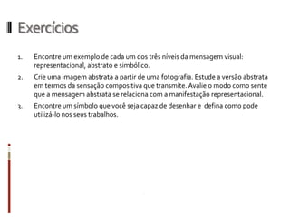 Exercícios
1.   Encontre um exemplo de cada um dos três níveis da mensagem visual:
     representacional, abstrato e simbólico.
2.   Crie uma imagem abstrata a partir de uma fotografia. Estude a versão abstrata
     em termos da sensação compositiva que transmite. Avalie o modo como sente
     que a mensagem abstrata se relaciona com a manifestação representacional.
3.   Encontre um símbolo que você seja capaz de desenhar e defina como pode
     utilizá-lo nos seus trabalhos.
 