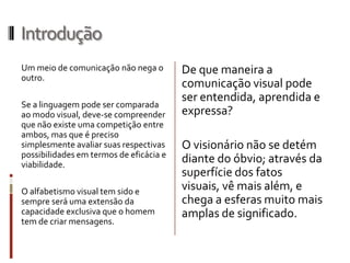 Introdução
Um meio de comunicação não nega o        De que maneira a
outro.
                                         comunicação visual pode
                                         ser entendida, aprendida e
Se a linguagem pode ser comparada
ao modo visual, deve-se compreender      expressa?
que não existe uma competição entre
ambos, mas que é preciso
simplesmente avaliar suas respectivas    O visionário não se detém
possibilidades em termos de eficácia e
viabilidade.
                                         diante do óbvio; através da
                                         superfície dos fatos
O alfabetismo visual tem sido e          visuais, vê mais além, e
sempre será uma extensão da              chega a esferas muito mais
capacidade exclusiva que o homem         amplas de significado.
tem de criar mensagens.
 