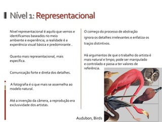 Nível 1: Representacional
Nível representacional é aquilo que vemos e       O começo do processo de abstração
identificamos baseados no meio                    ignora os detalhes irrelevantes e enfatiza os
ambiente e experiência; a realidade é a
experiência visual básica e predominante .        traços distintivos.


Quanto mais representacional, mais                Há argumentos de que o trabalho do artista é
específica.                                       mais natural e limpo; pode ser manipulado
                                                  e controlado e passa a ter valores de
                                                  referência.
Comunicação forte e direta dos detalhes.


A fotografia é o que mais se assemelha ao
modelo natural.


Até a invenção da câmera, a reprodução era
exclusividade dos artistas.


                                              Audubon, Birds
 