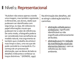 Nível 1: Representacional
“Audubon não estava apenas criando      Na eliminação dos detalhes, até
uma imagem, mas também registando       se atingir a abstração total há 2
e oferecendo, aos alunos, dados que     caminhos:
pudessem ser identificados com
segurança, ou seja, ele colocava no
                                             abstração voltada para o
papel informações visuais que
                                              simbolismo: significado
pudessem ter o valor de referências.
De certo modo, a fotografia poderia
                                              identificável ou não
ser considerada mais semelhante ao            (significado arbitrariamente
modelo natural, mas argumenta-se              atribuído).
também que o trabalho do artista é           abstração pura (ou redução
mais limpo e claro, uma vez que ele           da manifestação visual aos
pode controlá-lo e manipulá-lo. É o           elementos básicos ): sem as
começo de um processo de                      referências do meio
abstracção, que vai deixar de lado os         ambiente.
detalhes irrelevantes e enfatizar os
traços distintivos. “ (DONDIS, 1997)
 