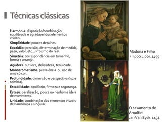 Técnicas clássicas
Harmonia: disposição/combinação
equilibrada e agradável dos elementos
visuais.
Simplicidade: poucos detalhes.
Exatidão: precisão, determinação de medida,
peso, valor, etc... Próximo do real.             Madona e Filho
Simetria: correspondência em tamanho,            Filippo Lippi, 1455
forma e arranjo.
Agudeza: sutileza, delicadeza, tenuidade.
Monocromatismo: prevalência ou uso de
uma só cor.
Profundidade: dimensão e perspectiva (luz e
sombra).
Estabilidade: equilíbrio, firmeza e segurança.
Estase: paralisação, pouca ou nenhuma ideia
de movimento.
Unidade: combinação dos elementos visuais
de harmônica e singular.
                                                 O casamento de
                                                 Arnolfini
                                                 Jan Van Eyck 1434
 