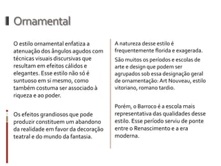 Ornamental
O estilo ornamental enfatiza a       A natureza desse estilo é
atenuação dos ângulos agudos com     frequentemente florida e exagerada.
técnicas visuais discursivas que     São muitos os períodos e escolas de
resultam em efeitos cálidos e        arte e design que podem ser
elegantes. Esse estilo não só é      agrupados sob essa designação geral
suntuoso em si mesmo, como           de ornamentação: Art Nouveau, estilo
também costuma ser associado à       vitoriano, romano tardio.
riqueza e ao poder.
                                     Porém, o Barroco é a escola mais
Os efeitos grandiosos que pode       representativa das qualidades desse
produzir constituem um abandono      estilo. Esse período serviu de ponte
da realidade em favor da decoração   entre o Renascimento e a era
teatral e do mundo da fantasia.      moderna.
 