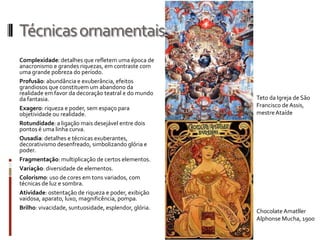 Técnicas ornamentais
Complexidade: detalhes que refletem uma época de
anacronismo e grandes riquezas, em contraste com
uma grande pobreza do período.
Profusão: abundância e exuberância, efeitos
grandiosos que constituem um abandono da
realidade em favor da decoração teatral e do mundo
da fantasia.                                           Teto da Igreja de São
Exagero: riqueza e poder, sem espaço para              Francisco de Assis,
objetividade ou realidade.                             mestre Ataíde
Rotundidade: a ligação mais desejável entre dois
pontos é uma linha curva.
Ousadia: detalhes e técnicas exuberantes,
decorativismo desenfreado, simbolizando glória e
poder.
Fragmentação: multiplicação de certos elementos.
Variação: diversidade de elementos.
Colorismo: uso de cores em tons variados, com
técnicas de luz e sombra.
Atividade: ostentação de riqueza e poder, exibição
vaidosa, aparato, luxo, magnificência, pompa.
Brilho: vivacidade, suntuosidade, esplendor, glória.
                                                       Chocolate Amatller
                                                       Alphonse Mucha, 1900
 