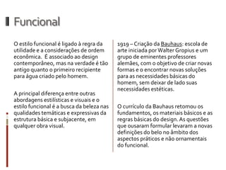 Funcional
O estilo funcional é ligado à regra da     1919 – Criação da Bauhaus: escola de
utilidade e a considerações de ordem       arte iniciada por Walter Gropius e um
econômica. É associado ao design           grupo de eminentes professores
contemporâneo, mas na verdade é tão        alemães, com o objetivo de criar novas
antigo quanto o primeiro recipiente        formas e o encontrar novas soluções
para água criado pelo homem.               para as necessidades básicas do
                                           homem, sem deixar de lado suas
                                           necessidades estéticas.
A principal diferença entre outras
abordagens estilísticas e visuais e o
estilo funcional é a busca da beleza nas   O currículo da Bauhaus retomou os
qualidades temáticas e expressivas da      fundamentos, os materiais básicos e as
estrutura básica e subjacente, em          regras básicas do design. As questões
qualquer obra visual.                      que ousaram formular levaram a novas
                                           definições do belo no âmbito dos
                                           aspectos práticos e não ornamentais
                                           do funcional.
 