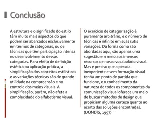 Conclusão
A estrutura e o significado do estilo      O exercício de categorização é
têm muito mais aspectos do que             puramente arbitrário, e o número de
podem ser abarcados exclusivamente         técnicas é infinito em suas sutis
em termos de categorias, ou de             variações. Da forma como são
técnicas que têm participação intensa      abordadas aqui, são apenas uma
no desenvolvimento dessas                  sugestão em meio aos imensos
categorias. Para efeito de definição       recursos de nosso vocabulário visual.
estética ou aplicação prática, a           Mas é preciso que a pessoa
simplificação dos conceitos estilísticos   inexperiente e sem formação visual
e as variações técnicas são de grande      tenha um ponto de partida que
utilidade na compreensão e no              funcione, e o conhecimento da
controle dos meios visuais. A              natureza de todos os componentes da
simplificação, porém, não afeta a          comunicação visual oferece um meio
complexidade do alfabetismo visual.        de buscar métodos de design que
                                           propiciem alguma certeza quanto ao
                                           acerto das soluções encontradas.
                                           (DONDIS, 1997)
 