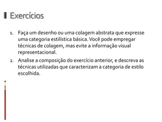 Exercícios
1. Faça um desenho ou uma colagem abstrata que expresse
   uma categoria estilística básica. Você pode empregar
   técnicas de colagem, mas evite a informação visual
   representacional.
2. Analise a composição do exercício anterior, e descreva as
   técnicas utilizadas que caracterizam a categoria de estilo
   escolhida.
 