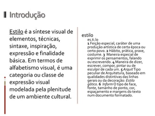 Introdução
Estilo é a síntese visual de
                               estilo
elementos, técnicas,              es.ti.lo
                                  1 Feição especial, caráter de uma
sintaxe, inspiração,              produção artística de certa época ou
                                  certo povo. 2 Hábito, prática, praxe,
expressão e finalidade            costume. 3 Maneira especial de
                                  exprimir os pensamentos, falando
básica. Em termos de              ou escrevendo. 4 Maneira de dizer,
                                  escrever, compor, pintar ou de
alfabetismo visual, é uma         esculpir de cada um. 5 Arquit Tipo
                                  peculiar de Arquitetura, baseado em
categoria ou classe de            qualidades distintivas das linhas
                                  gerais ou da decoração: Estilo
expressão visual                  gótico. 6 Inform O tipo de face,
                                  fonte, tamanho de ponto, cor,
modelada pela plenitude           espaçamento e margens do texto
                                  num documento formatado.
de um ambiente cultural.
 