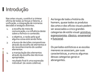 Introdução
Nas artes visuais, o estilo é a síntese    Ao longo de toda a história do
última de todas as forças e fatores, a
unificação, a integração de inúmeras       homem, quase todos os produtos
decisões e estágios distintos.             das artes e dos ofícios visuais podem
 1.    a escolha do meio de                ser associados a cinco grandes
       comunicação, e a influência deste   categorias de estilo visual: primitivo,
       sobre a forma e o conteúdo.
 2.    o objetivo, a razão pela qual
                                           expressionista, clássico, ornamental
       alguma coisa está sendo feita.      e funcional.
 3.    a busca de decisões compositivas
       através da escolha de elementos e
       do reconhecimento do caráter        Os períodos estilísticos e as escolas
       elementar.                          menores se associam, por suas
 4.    a manipulação dos elementos         características, a uma ou algumas
       através da escolha das técnicas
       apropriadas.                        dessas categorias gerais e
 5.    resultado final é uma expressão     abrangentes.
       individual (às vezes coletiva).
 