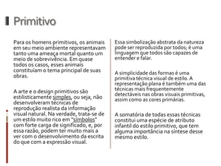 Primitivo
Para os homens primitivos, os animais     Essa simbolização abstrata da natureza
em seu meio ambiente representavam        pode ser reproduzida por todos; é uma
tanto uma ameaça mortal quanto um         linguagem que todos são capazes de
meio de sobrevivência. Em quase           entender e falar.
todos os casos, esses animais
constituíam o tema principal de suas      A simplicidade das formas é uma
obras.                                    primitiva técnica visual de estilo. A
                                          representação plana é também uma das
A arte e o design primitivos são          técnicas mais frequentemente
                                          detectáveis nas obras visuais primitivas,
estilisticamente simples, ou seja, não    assim como as cores primárias.
desenvolveram técnicas de
reprodução realista da informação
visual natural. Na verdade, trata-se de   A somatória de todas essas técnicas
um estilo muito rico em "símbolos"        constitui uma espécie de atributo
com forte carga de significado, e, por    infantil do estilo primitivo, que tem
essa razão, podem ter muito mais a        alguma importância na síntese desse
ver com o desenvolvimento da escrita      mesmo estilo.
do que com a expressão visual.
 